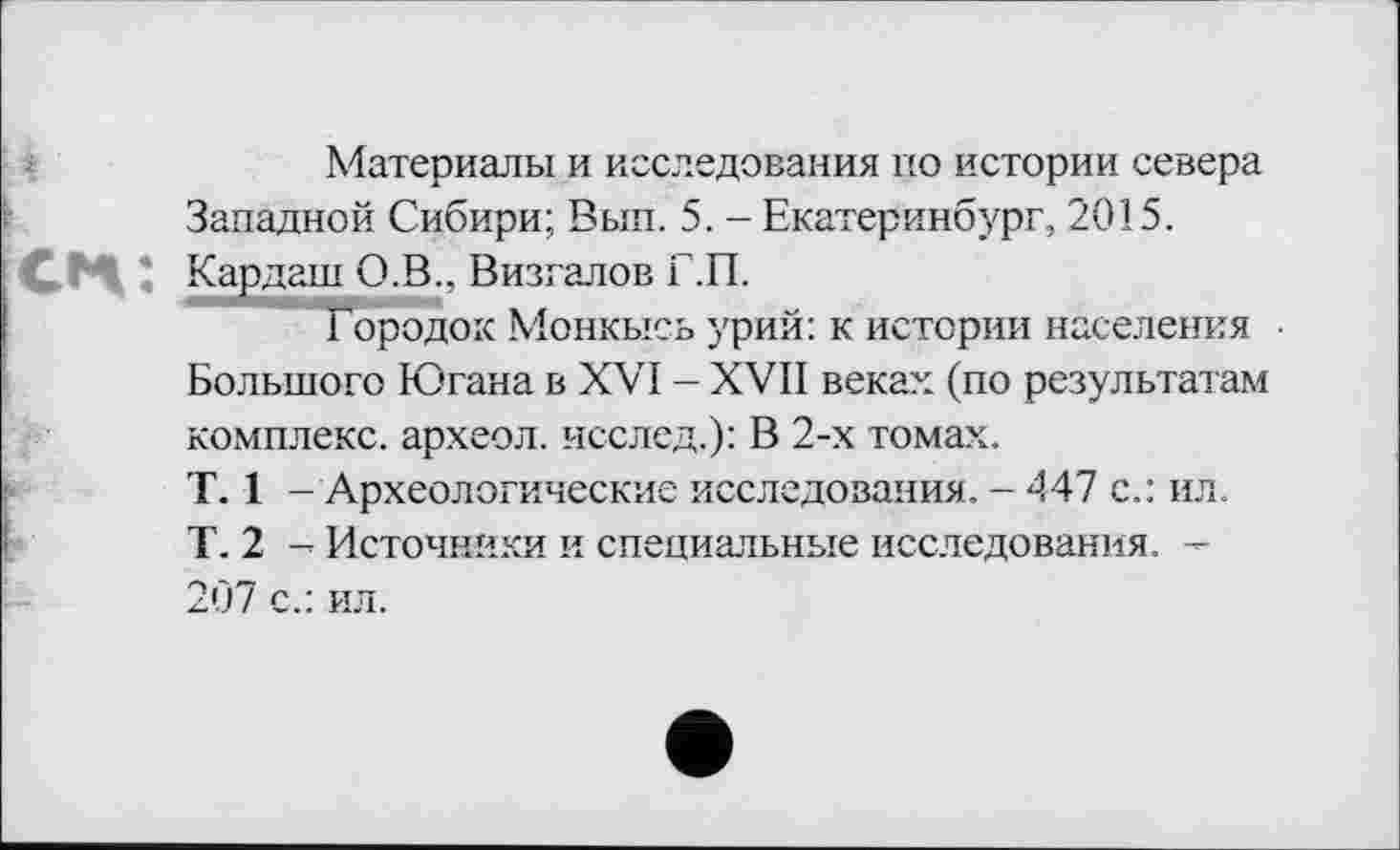 ﻿Материалы и исследования по истории севера Западной Сибири; Вып. 5. - Екатеринбург, 2015. Кардаш О.В., Визгалов Г.П.
Городок Монкысь урий: к истории населения Большого Югана в XVI - XVII веках (по результатам комплекс, археол. исслед.): В 2-х томах.
T. 1 - Археологические исследования. - <147 с.: ил. Г. 2 - Источники и специальные исследования. -207 с.: ил.